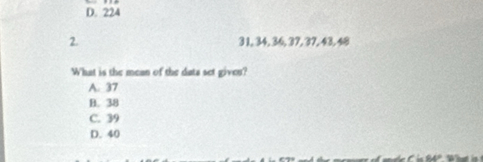 D. 224
2. 3 1, 34, 36, 37, 37, 43, 48
What is the mean of the dats set gives?
A. 37
B. 38
C. 39
D. 40