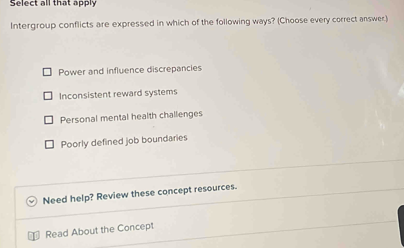 Select all that apply
Intergroup conflicts are expressed in which of the following ways? (Choose every correct answer.)
Power and influence discrepancies
Inconsistent reward systems
Personal mental health challenges
Poorly defined job boundaries
Need help? Review these concept resources.
Read About the Concept