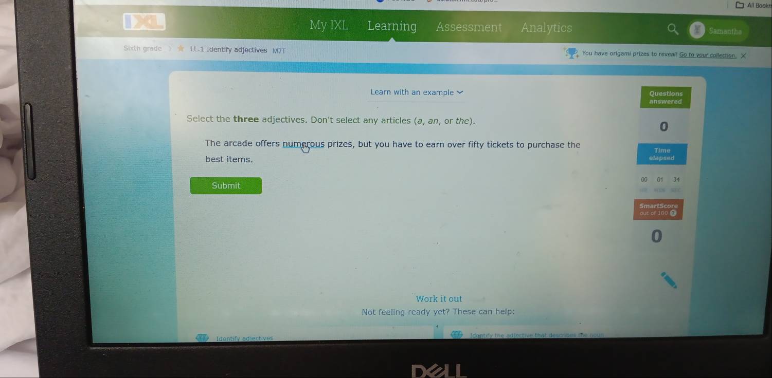 All Bookn 
My IXL Learning Assessment Analytics Samantha 
Sixth grade > ★ LL.1 Identify adjectives M7T You have origami prizes to reveal! Go to your collection, X 
Learn with an example Questions 
answered 
Select the three adjectives. Don't select any articles (a, an, or the). 
0 
The arcade offers numerous prizes, but you have to earn over fifty tickets to purchase the 
Time 
best items. elapsed 
00 01 34
Submit 
SmartScore 
out of 100 7
0 
Work it out 
Not feeling ready yet? These can help: 
Identify adjectives Identify the adiective that describes the noun