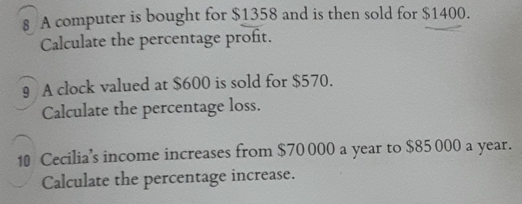 A computer is bought for $1358 and is then sold for $1400. 
Calculate the percentage profit. 
9 A clock valued at $600 is sold for $570. 
Calculate the percentage loss. 
10 Cecilia’s income increases from $70 000 a year to $85 000 a year. 
Calculate the percentage increase.