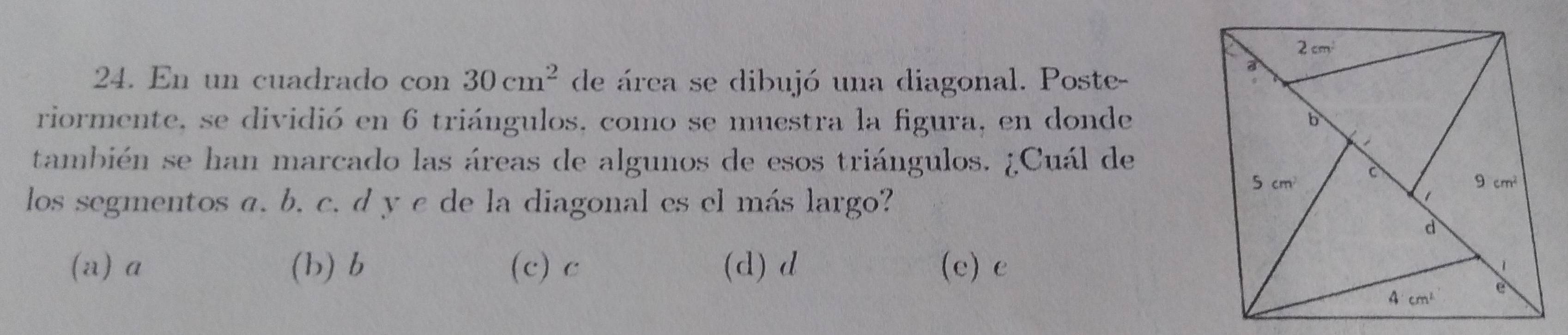 En un cuadrado con 30cm^2 de área se dibujó una diagonal. Poste-
riormente, se dividió en 6 triángulos, como se muestra la figura, en donde
también se han marcado las áreas de algunos de esos triángulos. ¿Cuál de
los segmentos a. b. c. d y c de la diagonal es el más largo?
(a) a (b) b (c) c (d) d (e) e