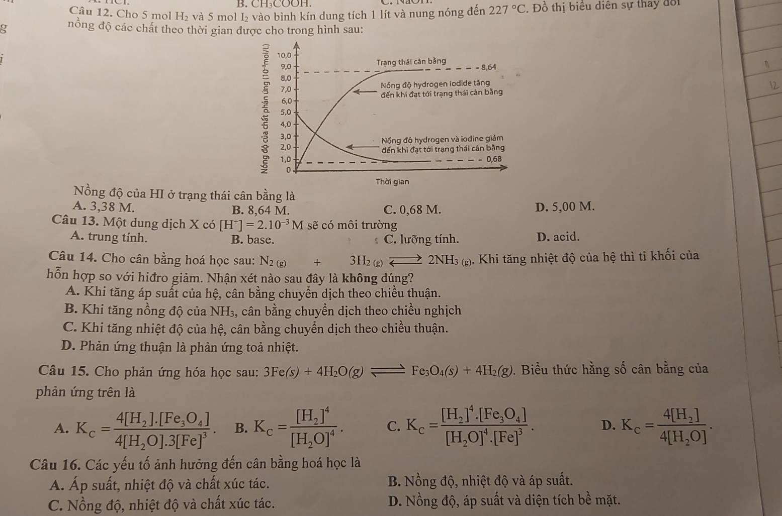 CH₃COOH.
Câu 12. Cho 5 mol H₂ và 5 mol I₂ vào bình kín dung tích 1 lít và nung nóng đến 227°C. Đồ thị biểu diễn sự thấy đổi
g
nồng độ các chất theo thời gian được cho trong hình sau:
Nồng độ của HI ở trạng thái cân bằng là
A. 3,38 M. B. 8,64 M. C. 0,68 M. D. 5,00 M.
Câu 13. Một dung dịch X có [H^+]=2.10^(-3)M sẽ có môi trường
A. trung tính. B. base. C. lưỡng tính. D. acid.
Câu 14. Cho cân bằng hoá học sau: N_2(g)+3H_2(g)leftharpoons 2NH_3(g) 5. Khi tăng nhiệt độ của hệ thì tỉ khối của
hỗn hợp so với hiđro giảm. Nhận xét nào sau đây là không đúng?
A. Khi tăng áp suất của hệ, cân bằng chuyển dịch theo chiều thuận.
B. Khi tăng nồng độ của NH₃, cân bằng chuyển dịch theo chiều nghịch
C. Khi tăng nhiệt độ của hệ, cân bằng chuyển dịch theo chiều thuận.
D. Phản ứng thuận là phản ứng toả nhiệt.
Câu 15. Cho phản ứng hóa học sau: 3Fe(s)+4H_2O(g)leftharpoons Fe_3O_4(s)+4H_2(g). Biểu thức hằng số cân bằng của
phản ứng trên là
A. K_c=frac 4[H_2].[Fe_3O_4]4[H_2O].3[Fe]^3. B. K_c=frac [H_2]^4[H_2O]^4. C. K_c=frac [H_2]^4· [Fe_3O_4][H_2O]^4· [Fe]^3. D. K_c=frac 4[H_2]4[H_2O].
Câu 16. Các yếu tố ảnh hưởng đến cân bằng hoá học là
A. Áp suất, nhiệt độ và chất xúc tác. B. Nồng độ, nhiệt độ và áp suất.
C. Nồng độ, nhiệt độ và chất xúc tác. D. Nồng độ, áp suất và diện tích bề mặt.