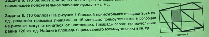 наименьшее положительное значение суммы a+b+c. 
Задача 6. (10 баллов) На рисунке 1 большой прямоугольник плошади 2024 кв 
ед. разделён прямьми линиями на 16 меньших прямоугольников (πроπорции 
на рисунке могут отличаться от настояших). Πлошадь серого πрямоугольник 
равна 720 кв. ед. Найдите плошадь нарисованного восьмиугольника в кв. ед. 
Puсунок 1