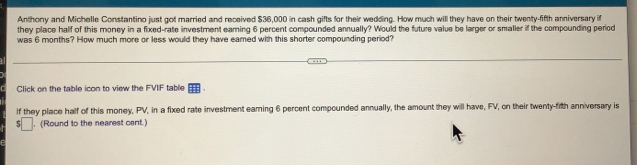 Anthony and Michelle Constantino just got married and received $36,000 in cash gifts for their wedding. How much will they have on their twenty-fifth anniversary if 
they place half of this money in a fixed-rate investment earning 6 percent compounded annually? Would the future value be larger or smaller if the compounding period 
was 6 months? How much more or less would they have eamed with this shorter compounding period? 
Click on the table icon to view the FVIF table 
lf they place half of this money, PV, in a fixed rate investment earning 6 percent compounded annually, the amount they will have, FV, on their twenty-fith anniversary is 
□ . (Round to the nearest cent.)