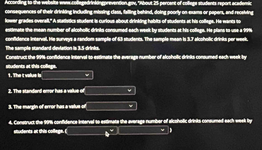 According to the website www.collegedrinkingprevention.gov, 'About 25 percent of college students report academic 
consequences of their drinking including missing class, falling behind, doing poorly on exams or papers, and receiving 
lower grades overall." A statistics student is curious about drinking habits of students at his college. He wants to 
estimate the mean number of alcoholic drinks consumed each week by students at his college. He plans to use a 99%
confidence interval. He surveys a random sample of 63 students. The sample mean is 3.7 alcoholic drinks per week. 
The sample standard deviation is 3.5 drinks. 
Construct the 99% confidence interval to estimate the average number of alcoholic drinks consumed each week by 
students at this college. 
1. The t value is 
2. The standard error has a value of 
3. The margin of error has a value of 
4. Construct the 99% confidence interval to estimate the average number of alcoholic drinks consumed each week by 
students at this college. ( 
)