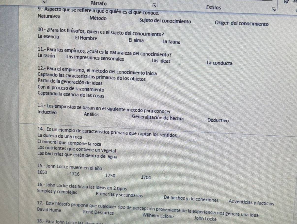 Párrafo
Estilos
9.- Aspecto que se refiere a qué o quién es el que conoce.
Naturaleza Método Sujeto del conocimiento Origen del conocimiento
10.- ¿Para los filósofos, quien es el sujeto del conocimiento?
La esencia El Hombre El alma La fauna
11.- Para los empíricos, ¿cuál es la naturaleza del conocimiento?
La razón Las impresiones sensoriales Las ideas La conducta
12.- Para el empirismo, el método del conocimiento inicia
Captando las características primarias de los objetos
Partir de la generación de ideas
Con el proceso de razonamiento
Captando la esencia de las cosas
13.- Los empiristas se basan en el siguiente método para conocer
Inductivo Análisis Generalización de hechos Deductivo
14.- Es un ejemplo de característica primaria que captan los sentidos.
La dureza de una roca
El mineral que compone la roca
Los nutrientes que contiene un vegetal
Las bacterias que están dentro del agua
15.- John Locke muere en el año
1653 1716 1750 1704
16.- John Locke clasifica a las ideas en 2 tipos
Simples y complejas Primarías y secundarias De hechos y de conexiones Adventicias y facticias
17.- Este filósofo propone que cualquier tipo de percepción proveniente de la experiencia nos genera una idea
David Hume René Descartes Wilhelm Leibniz John Locke
18.- Para John Locke l as de