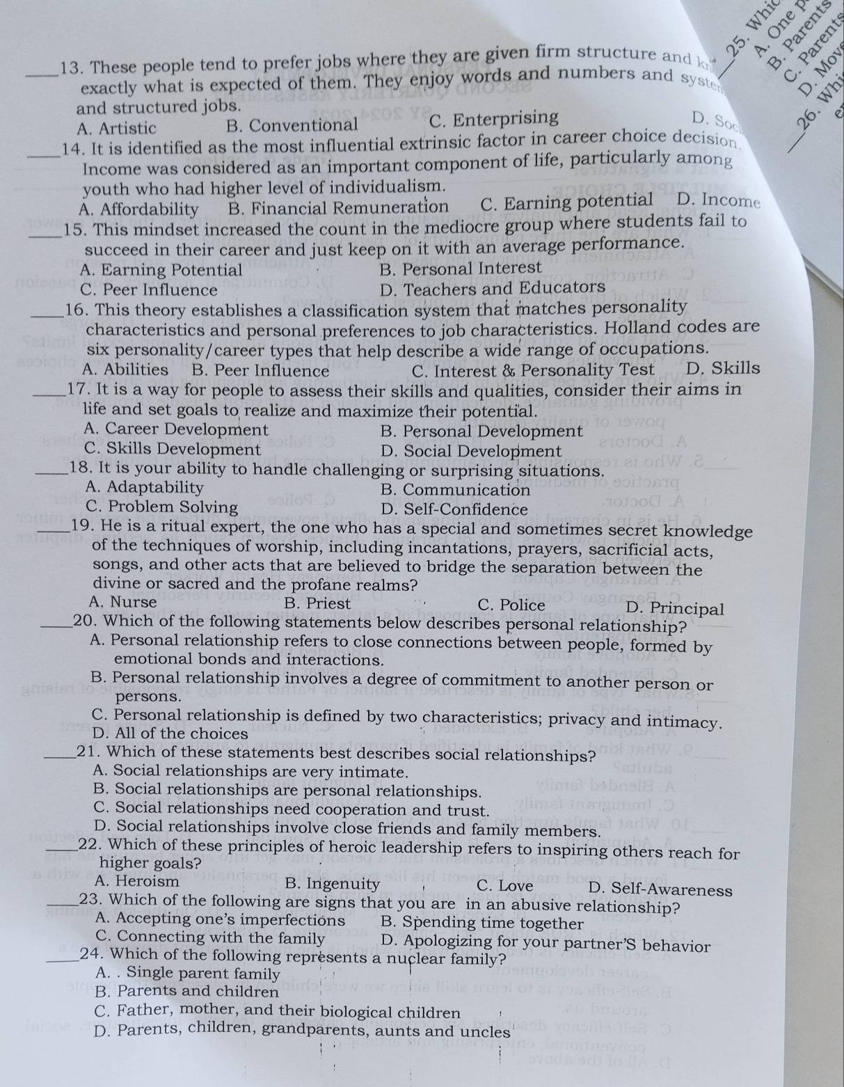 a e 
_13. These people tend to prefer jobs where they are given firm structure and k 
exactly what is expected of them. They enjoy words and numbers and syste
∴ = 
and structured jobs.
_
A. Artistic B. Conventional C. Enterprising D. Soc A ξ 
_14. It is identified as the most influential extrinsic factor in career choice decision
Income was considered as an important component of life, particularly among
youth who had higher level of individualism.
A. Affordability B. Financial Remuneration C. Earning potential D. Income
_15. This mindset increased the count in the mediocre group where students fail to
succeed in their career and just keep on it with an average performance.
A. Earning Potential B. Personal Interest
C. Peer Influence D. Teachers and Educators
_16. This theory establishes a classification system that matches personality
characteristics and personal preferences to job characteristics. Holland codes are
six personality/career types that help describe a wide range of occupations.
A. Abilities B. Peer Influence C. Interest & Personality Test D. Skills
_17. It is a way for people to assess their skills and qualities, consider their aims in
life and set goals to realize and maximize their potential.
A. Career Development B. Personal Development
C. Skills Development D. Social Development
_18. It is your ability to handle challenging or surprising situations.
A. Adaptability B. Communication
C. Problem Solving D. Self-Confidence
_19. He is a ritual expert, the one who has a special and sometimes secret knowledge
of the techniques of worship, including incantations, prayers, sacrificial acts,
songs, and other acts that are believed to bridge the separation between the
divine or sacred and the profane realms?
A. Nurse B. Priest C. Police D. Principal
_20. Which of the following statements below describes personal relationship?
A. Personal relationship refers to close connections between people, formed by
emotional bonds and interactions.
B. Personal relationship involves a degree of commitment to another person or
persons.
C. Personal relationship is defined by two characteristics; privacy and intimacy.
D. All of the choices
_21. Which of these statements best describes social relationships?
A. Social relationships are very intimate.
B. Social relationships are personal relationships.
C. Social relationships need cooperation and trust.
D. Social relationships involve close friends and family members.
_22. Which of these principles of heroic leadership refers to inspiring others reach for
higher goals?
A. Heroism B. Ingenuity C. Love D. Self-Awareness
_23. Which of the following are signs that you are in an abusive relationship?
A. Accepting one’s imperfections B. Spending time together
C. Connecting with the family D. Apologizing for your partner’S behavior
_24. Which of the following represents a nuclear family?
A. . Single parent family
B. Parents and children
C. Father, mother, and their biological children
D. Parents, children, grandparents, aunts and uncles