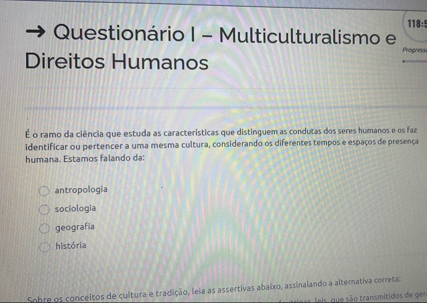 118:5
Questionário I - Multiculturalismo e
Progress
Direitos Humanos
É o ramo da ciência que estuda as características que distinguem as condutas dos seres humanos e os faz
identificar ou pertencer a uma mesma cultura, considerando os diferentes tempos e espaços de presença
humana. Estamos falando da:
antropologia
sociologia
geografia
história
Sobre os conceitos de cultura e tradição, leia as assertivas abaixo, assinalando a alternativa correta:
nas leis, que são transmitidos de ger