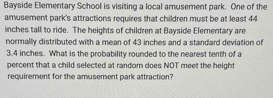 Bayside Elementary School is visiting a local amusement park. One of the 
amusement park’s attractions requires that children must be at least 44
inches tall to ride. The heights of children at Bayside Elementary are 
normally distributed with a mean of 43 inches and a standard deviation of
3.4 inches. What is the probability rounded to the nearest tenth of a 
percent that a child selected at random does NOT meet the height 
requirement for the amusement park attraction?