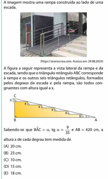 A imagem mostra uma rampa construída ao lado de uma
escada.
(https://aceroscrea.com. Acesso em: 29.08.2024)
A figura a seguir representa a vista lateral da rampa e da
escada, sendo que o triângulo retângulo ABC corresponde
à rampa e os outros seis triângulos retângulos, formados
pelos degraus da escada e pela rampa, são todos con-
gruentes com altura igual a x.
Sabendo-se que Bwidehat AC=alpha , tgalpha = 9/35  e AB=420cm , a
altura x de cada degrau tem medida de
(A) 20 cm.
(B) 23 cm.
(C) 10 cm.
(D) 15 cm.
(E) 18 cm.