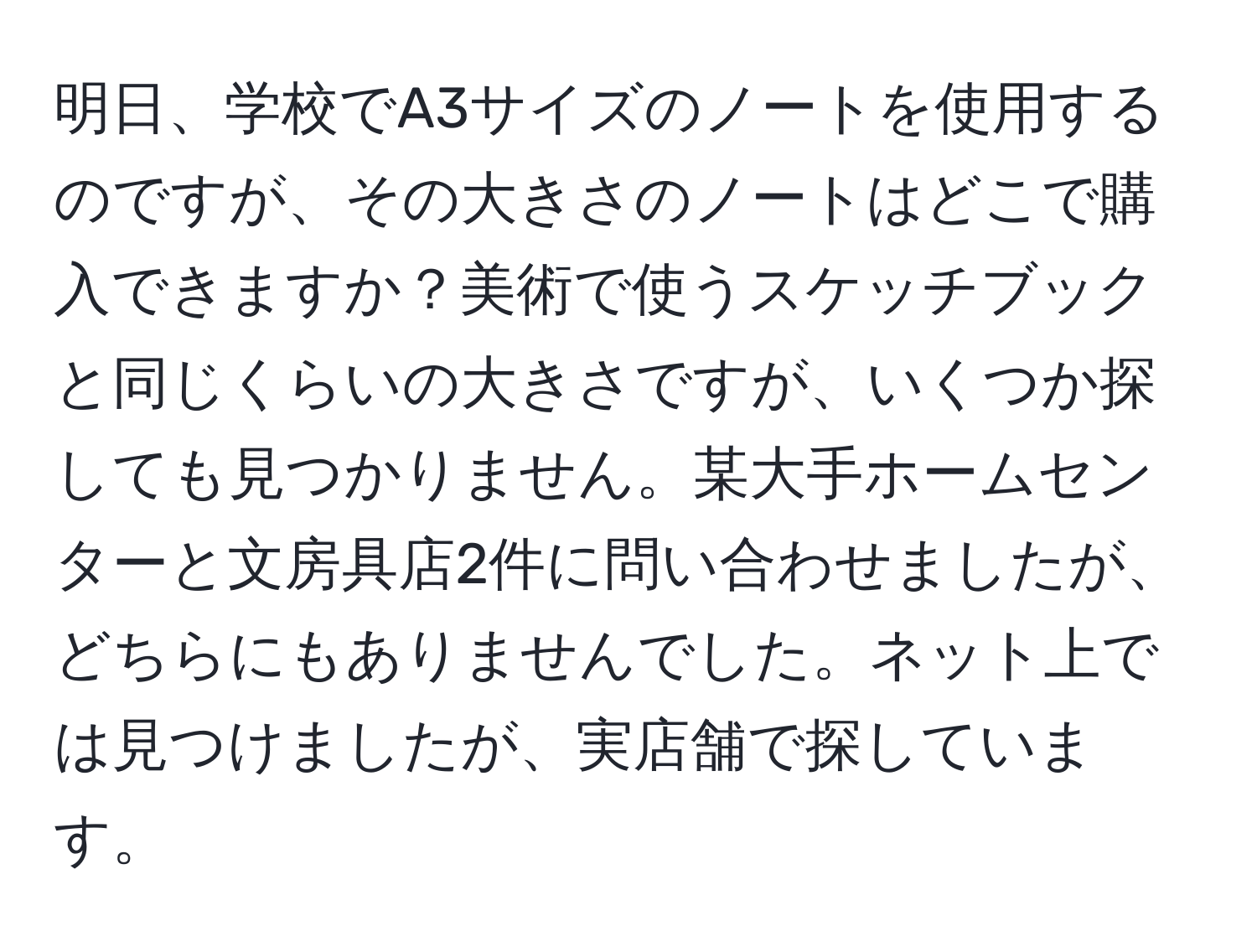 明日、学校でA3サイズのノートを使用するのですが、その大きさのノートはどこで購入できますか？美術で使うスケッチブックと同じくらいの大きさですが、いくつか探しても見つかりません。某大手ホームセンターと文房具店2件に問い合わせましたが、どちらにもありませんでした。ネット上では見つけましたが、実店舗で探しています。