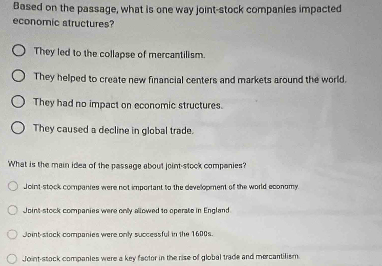 Based on the passage, what is one way joint-stock companies impacted
economic structures?
They led to the collapse of mercantilism.
They helped to create new financial centers and markets around the world.
They had no impact on economic structures.
They caused a decline in global trade.
What is the main idea of the passage about joint-stock companies?
Joint-stock companies were not important to the development of the world economy
Joint-stock companies were only allowed to operate in England
Joint-stock companies were only successful in the 1600s.
Joint-stock companles were a key factor in the rise of global trade and mercantilism