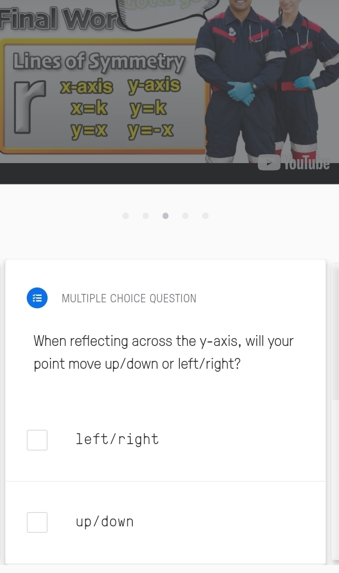 Final Wor
Lines of Symmetry
x-axis y-axis
x=k y=k
V =x
Youlube
MULTIPLE CHOICE QUESTION
When reflecting across the y-axis, will your
point move up/down or left/right?
left/right
up/down