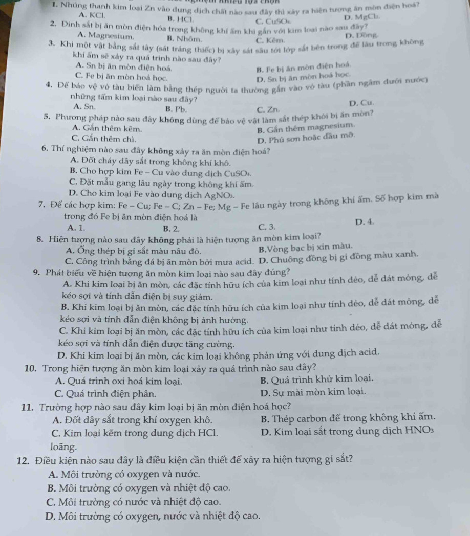 Nhúng thanh kim loại Zn vào dụng dịch chất nào sau đây thì xảy ra hiện tượng ăn mờn điện hoá?
A. KCl. B. HCl. D. MgCl.
C. CuSOs.
2. Đinh sắt bị ăn mòn điện hóa trong không khí ấm khi gắn với kim loại nào sau đãy?
A. Magnesium. B. Nhôm C. Kêm.
D. Đồng.
3. Khi một vật bằng sắt tây (sát tráng thiếc) bị xây sát sâu tới lớp sắt bên trong để làu trong không
khí ẩm sẽ xảy ra quá trinh nào sau đây?
A. Sn bị ăn mòn điện hoá. B. Fe bị ăn mòn điện hoá
C. Fe bị ăn mòn hoá học. D. Sn bị ăn mồn hoá học.
4. Để báo vệ vỏ tàu biến làm bằng thép người ta thường gắn vào vô tàu (phần ngầm đưới nước)
những tấm kim loại nào sau đây?
D. Cu.
A. Sn. B. Pb. C, Zn.
5. Phương pháp nào sau đây không dùng để bảo vệ vật làm sắt thép khỏi bị ăn mòn?
A. Gắn thêm kêm. B. Gắn thêm magnesium.
C. Gắn thêm chì. D. Phú sơn hoặc đầu mỡ.
6. Thí nghiệm nào sau đây không xảy ra ăn mòn điện hoá?
A. Đốt cháy dây sắt trong không khí khô.
B. Cho hợp kim Fe - Cu vào dung dịch CuSOs.
C. Đặt mẫu gang lâu ngày trong không khí ấm.
D. Cho kim loại Fe vào dung dịch AgNO.
7. Để các hợp kim: Fe - Cu; Fe - C; Zn - Fe; Mg - Fe lâu ngày trong không khi ẩm. Số hợp kim mà
trong đó Fe bị ăn mòn điện hoá là
A. 1. B. 2. C. 3. D. 4.
8. Hiện tượng nào sau đây không phải là hiện tượng ăn mòn kim loại?
A. Ống thép bị gi sắt màu nâu đỏ.
B.Vòng bạc bị xin màu.
C. Công trình bằng đá bị ăn mòn bởi mưa acid. D. Chuông đồng bị gi đồng màu xanh.
9. Phát biểu về hiện tượng ăn mòn kim loại nào sau đây đúng?
A. Khi kim loại bị ăn mòn, các đặc tính hữu ích của kim loại như tính dẻo, dể dát mỏng, dể
kéo sợi và tính dẫn điện bị suy giảm.
B. Khi kim loại bị ăn mòn, các đặc tính hữu ích của kim loại như tính dẻo, dễ dát mỏng, dễ
kéo sợi và tính dẫn điện không bị ảnh hưởng.
C. Khi kim loại bị ăn mòn, các đặc tính hữu ích của kim loại như tính dẻo, dễ dát mỏng, dễ
kéo sợi và tính dẫn điện được tăng cường.
D. Khi kim loại bị ăn mòn, các kim loại không phản ứng với dung dịch acid.
10. Trong hiện tượng ăn mòn kim loại xảy ra quá trình nào sau đây?
A. Quá trình oxi hoá kim loại. B. Quá trình khử kim loại.
C. Quá trình điện phân. D. Sự mài mòn kim loại.
11. Trường hợp nào sau đây kim loại bị ăn mòn điện hoá học?
A. Đốt dây sắt trong khí oxygen khô.  B. Thép carbon để trong không khí ẩm.
C. Kim loại kẽm trong dung dịch HCl.  D. Kim loại sắt trong dung dịch HNO
loãng.
12. Điều kiện nào sau đây là điều kiện cần thiết để xảy ra hiện tượng gi sắt?
A. Môi trường có oxygen và nước.
B. Môi trường có oxygen và nhiệt độ cao.
C. Môi trường có nước và nhiệt độ cao.
D. Môi trường có oxygen, nước và nhiệt độ cao.