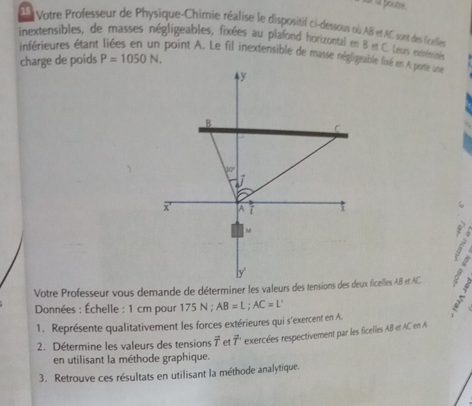 ur la poutre.
15  Votre Professeur de Physique-Chimie réalise le dispositif ci-dessous où AB et AC sont des ficelles
inextensibles, de masses négligeables, fixées au plafond horizontal en B et C. Leurs extrémités
inférieures étant point A. Le fil inextensible de masse négligeable fixé en A porte une
charge de poids P=1050N.
V
Données : Échelle : 1 cm pour 175 N ; AB=L;AC=L'
s
1. Représente qualitativement les forces extérieures qui s'exercent en A.
2. Détermine les valeurs des tensions vector T et vector T exercées respectivement par les ficelles AB et AC en A
en utilisant la méthode graphique.
3. Retrouve ces résultats en utilisant la méthode analytique.