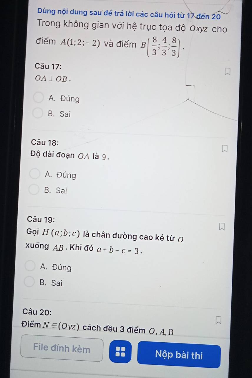 Dùng nội dung sau để trả lời các câu hỏi từ 17 đến 20
Trong không gian với hệ trục tọa độ Oxyz cho
điểm A(1;2;-2) và điểm B( 8/3 ; 4/3 ; 8/3 ). 
Câu 17:
OA⊥ OB.
A. Đúng
B. Sai
Câu 18:
Độ dài đoạn OA là 9.
A. Đúng
B. Sai
Câu 19:
Gọi H (a;b;c) là chân đường cao kẻ từ 0
xuống AB. Khi đó a+b-c=3.
A. Đúng
B. Sai
Câu 20:
Điểm N∈ (Oyz) cách đều 3 điểm O, A, B
File đính kèm Nộp bài thi