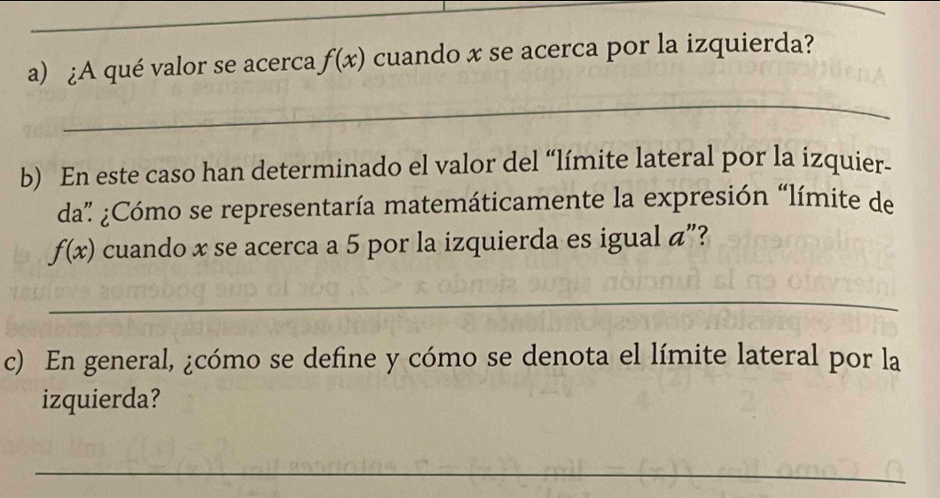 ¿A qué valor se acerca f(x) cuando x se acerca por la izquierda? 
_ 
b) En este caso han determinado el valor del “límite lateral por la izquier- 
da” ¿Cómo se representaría matemáticamente la expresión “límite de
f(x) cuando x se acerca a 5 por la izquierda es igual á”? 
_ 
c) En general, ¿cómo se define y cómo se denota el límite lateral por la 
izquierda? 
_