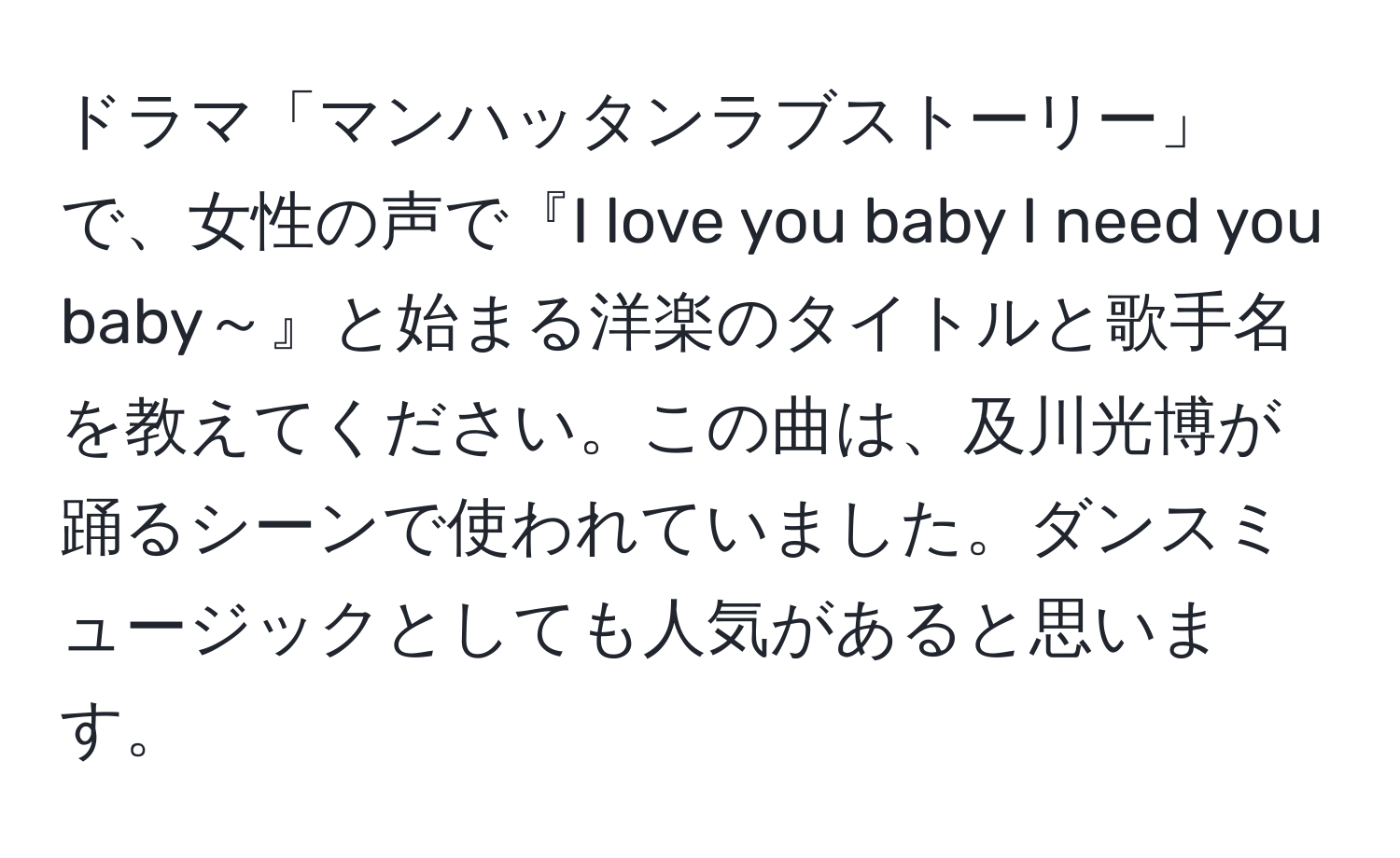 ドラマ「マンハッタンラブストーリー」で、女性の声で『I love you baby I need you baby～』と始まる洋楽のタイトルと歌手名を教えてください。この曲は、及川光博が踊るシーンで使われていました。ダンスミュージックとしても人気があると思います。