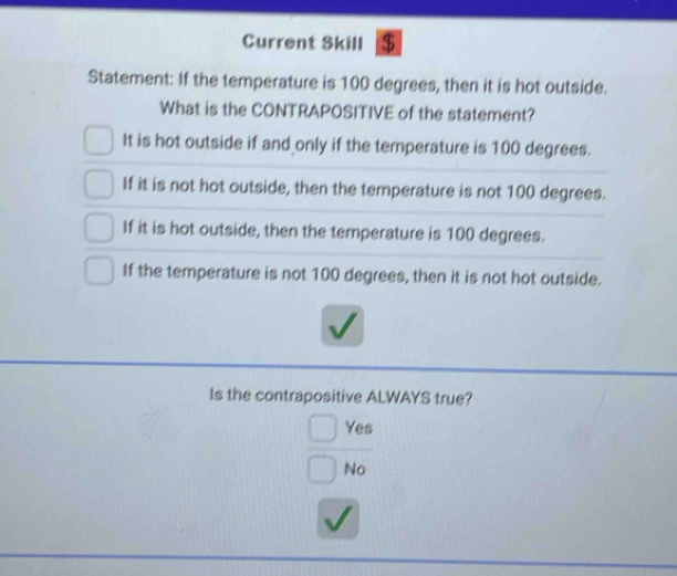 Current Skill $
Statement: If the temperature is 100 degrees, then it is hot outside.
What is the CONTRAPOSITIVE of the statement?
It is hot outside if and only if the temperature is 100 degrees.
If it is not hot outside, then the temperature is not 100 degrees.
If it is hot outside, then the temperature is 100 degrees.
If the temperature is not 100 degrees, then it is not hot outside.
Is the contrapositive ALWAYS true?
Yes
No