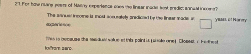 For how many years of Nanny experience does the linear model best predict annual income? 
The annual income is most accurately predicted by the linear model at years of Nanny 
experience. 
This is because the residual value at this point is (circle one) Closest / Farthest 
to/from zero.