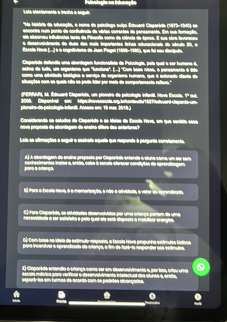 Polcologia na Educação
Lela atentamente o trecho a seguir.
*Na história da educação, o nome do psicólogo suiço Edouard Claparède (1873-1940) se
encontra num ponto de confluência de vérias correntes de pensamento. Em sua formação,
ele absorveu influências tanto da Filosofia como da ciência da época. E sua obra favoreceu
o desenvolvimento de duas das mais importantes linhas educacionais do século 20, a
Escola Nova (...) e o cognitivismo de Jean Piaget (1896-1980), que foi seu discípulo.
Claparède defendia uma abordagem funcionalista da Psicologia, pela qual o ser humano é,
acima de tudo, um organismo que 'funciona'. (...) 'Com base nisso, o pensamento é tido
como uma atividade biológica a serviço do organismo humano, que é acionado diante de
altuações com as quais não se pode lidar por meio de comportamento reflaxo.'
(FERRARI, M. Édouard Claparède, um pioneiro de psicologia infantil. Nove Escola. 1º out.
2008. Dispon/vel em: https://hovasscola.org.br/conteudo/1827/edouard-clapards-um-
pioneiro-da-psicologia-infantil. Acesso em: 16 mar. 2019.)
Considerando os estudos de Claparède e as ídeias da Escola Nova, em que sentido essa
nova proposta de abordagem do ensino difere das anteriores?
Leia as afirmações a seguir e assinale aqueia que responde à pergunta corretamente.
A) A abordagem do ensino proposta por Claparède entende o aluno como um ser sem
conhecimentos inatos e, então, cabe à escola oferecer condições de aprendizagem
para a criança
B) Para a Escola Nova, é a memorização, e não a atividade, o vetor do aprendizado.
C) Para Claparède, as atividades desenvolvidas por uma criança partem de uma
necessidade a ser satisfeita e pela qual ela está disposta a mobilizar energias.
D) Com base na idela de estímulo-resposta, a Escola Nova propunha estímulos Núdicos
para incentivar o aprendizado da criança, a fim de fazê-la responder aos estímulos.
E) Claparède entendia a criança como ser em desenvolvimento e, por isso, criou uma
escala métrica para verificar o desenvolvimento intelectual dos alunos e, então,
separá-los em turmas de acordo com os padrões alcançados.
o
a financeiro Partib