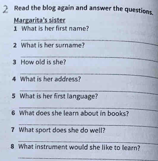 Read the blog again and answer the questions. 
Margarita’s sister 
1 What is her first name? 
_ 
2 What is her surname? 
_ 
3 How old is she? 
_ 
4 What is her address? 
_ 
5 What is her first language? 
_ 
6 What does she learn about in books? 
_ 
7 What sport does she do well? 
_ 
8 What instrument would she like to learn? 
_