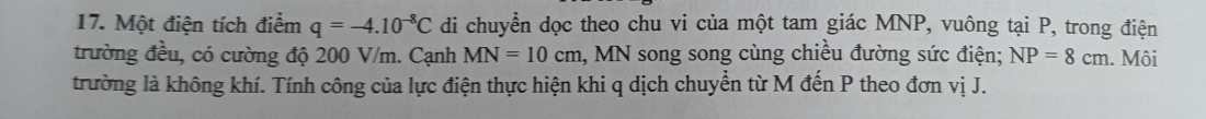 Một điện tích điểm q=-4.10^(-8)C di chuyển dọc theo chu vi của một tam giác MNP, vuông tại P, trong điện 
trường đều, có cường độ 200 V/m. Cạnh MN=10cm 1, MN song song cùng chiều đường sức điện; NP=8cm. Môi 
trường là không khí. Tính công của lực điện thực hiện khi q dịch chuyển từ M đến P theo đơn vị J.