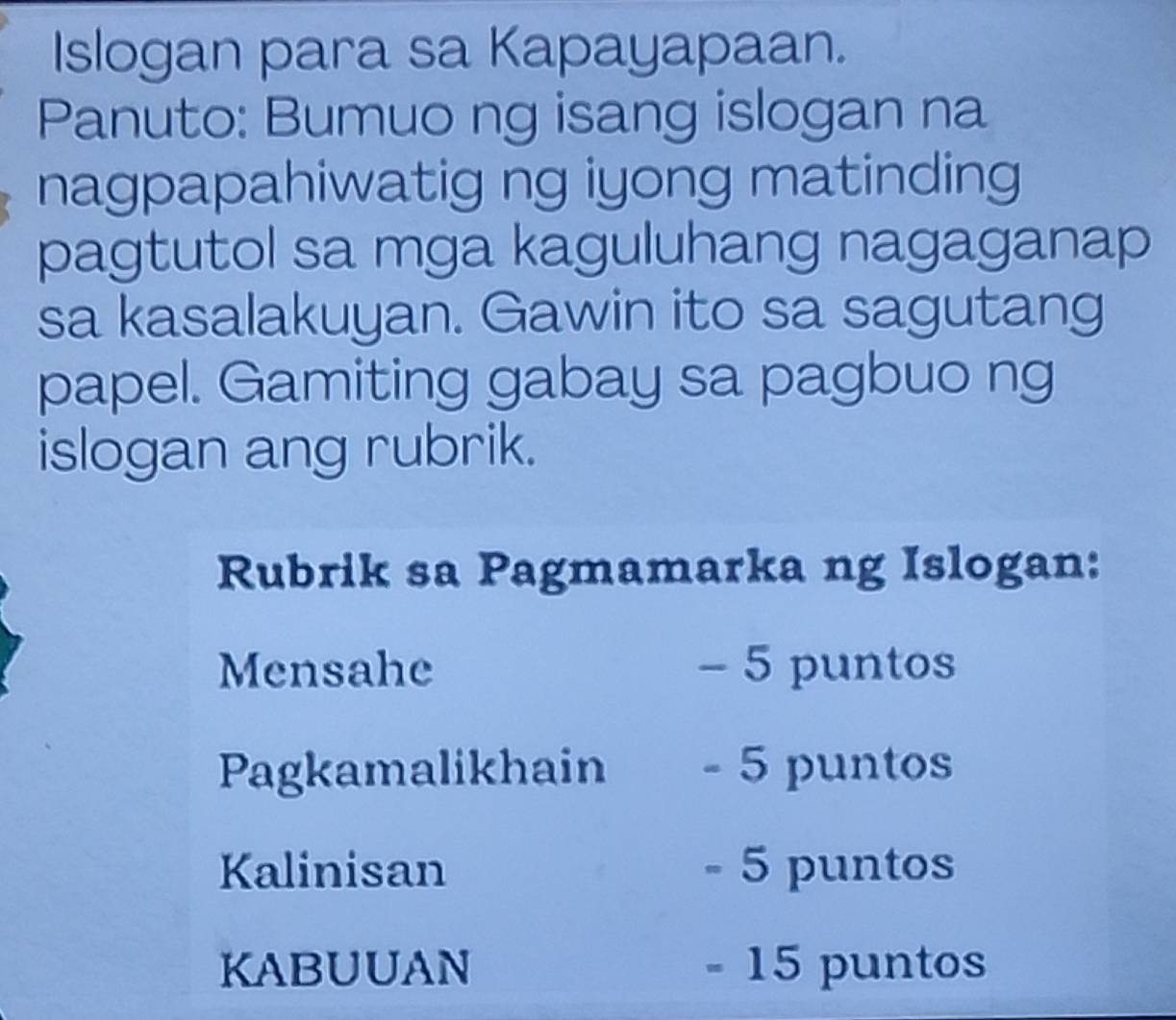 Islogan para sa Kapayapaan. 
Panuto: Bumuo ng isang islogan na 
nagpapahiwatig ng iyong matinding 
pagtutol sa mga kaguluhang nagaganap 
sa kasalakuyan. Gawin ito sa sagutang 
papel. Gamiting gabay sa pagbuo ng 
islogan ang rubrik. 
Rubrik sa Pagmamarka ng Islogan: 
Mensahe - 5 puntos 
Pagkamalikhain - 5 puntos 
Kalinisan - 5 puntos 
KABUUAN - 15 puntos