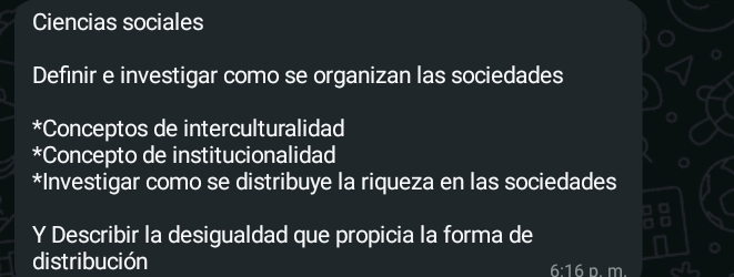 Ciencias sociales
Definir e investigar como se organizan las sociedades
*Conceptos de interculturalidad
*Concepto de institucionalidad
*Investigar como se distribuye la riqueza en las sociedades
a
.
Y Describir la desigualdad que propicia la forma de
distribución 6:16 p. m.