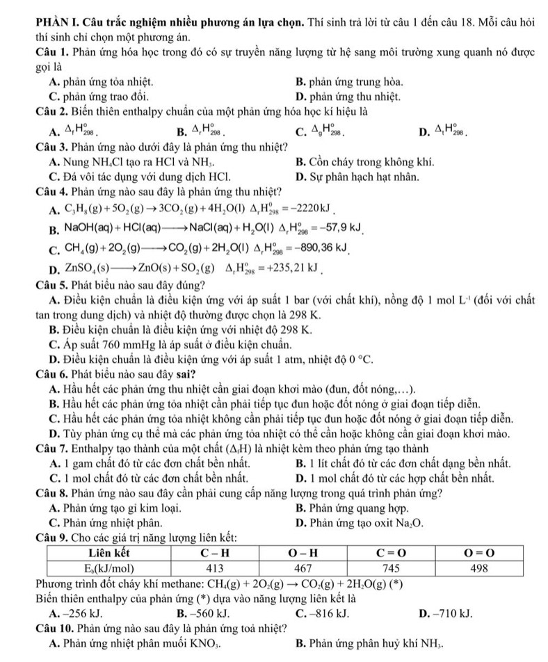 PHÀN I. Câu trắc nghiệm nhiều phương án lựa chọn. Thí sinh trả lời từ câu 1 đến câu 18. Mỗi câu hỏi
thí sinh chỉ chọn một phương án.
Câu 1. Phản ứng hóa học trong đó có sự truyền năng lượng từ hệ sang môi trường xung quanh nó được
gọi là
A. phản ứng tỏa nhiệt. B. phản ứng trung hòa.
C. phản ứng trao đồi. D. phản ứng thu nhiệt.
Câu 2. Biến thiên enthalpy chuẩn của một phản ứng hóa học kí hiệu là
A. △ _fH_(298)°. B. △ _rH_(298)°. C. △ _gH_(298.)° D. △ _1H_(298)°,
Câu 3. Phản ứng nào dưới đây là phản ứng thu nhiệt?
A. Nung NH₄Cl tạo ra HCl và NH_3. B. Cồn cháy trong không khí.
C. Đá vôi tác dụng với dung dịch HCl. D. Sự phân hạch hạt nhân.
Câu 4. Phản ứng nào sau đây là phản ứng thu nhiệt?
A. C_3H_8(g)+5O_2(g)to 3CO_2(g)+4H_2O(l)△ _rH_(298)^0=-2220kJ.
B. NaOH(aq)+HCl(aq)to NaCl(aq)+H_2O(l)△ _rH_(298)°=-57,9kJ,
C. CH_4(g)+2O_2(g)to CO_2(g)+2H_2O(l)△ _rH_(298)°=-890,36kJ.
D. ZnSO_4(s)to ZnO(s)+SO_2(g)△ _rH_(298)°=+235,21kJ.
Câu 5. Phát biểu nào sau đây đúng?
A. Điều kiện chuẩn là điều kiện ứng với áp suất 1 bar (với chất khí), nồng độ 1 mol L^(-1) (đối với chất
tan trong dung dịch) và nhiệt độ thường được chọn là 298 K.
B. Điều kiện chuẩn là điều kiện ứng với nhiệt độ 298 K.
C. Áp suất 760 mmHg là áp suất ở điều kiện chuẩn.
D. Điều kiện chuẩn là điều kiện ứng với áp suất 1 atm, nhiệt độ 0°C.
Câu 6. Phát biểu nào sau đây sai?
A. Hầu hết các phản ứng thu nhiệt cần giai đoạn khơi mào (đun, đốt nóng,.).
B. Hầu hết các phản ứng tỏa nhiệt cần phải tiếp tục đun hoặc đốt nóng ở giai đoạn tiếp diễn.
C. Hầu hết các phản ứng tỏa nhiệt không cần phải tiếp tục đun hoặc đốt nóng ở giai đoạn tiếp diễn.
D. Tùy phản ứng cụ thể mà các phản ứng tỏa nhiệt có thể cần hoặc không cần giai đoạn khơi mào.
Câu 7. Enthalpy tạo thành của một chất (ΔH) là nhiệt kèm theo phản ứng tạo thành
A. 1 gam chất đó từ các đơn chất bền nhất. B. 1 lít chất đó từ các đơn chất dạng bền nhất.
C. 1 mol chất đó từ các đơn chất bền nhất. D. 1 mol chất đó từ các hợp chất bền nhất.
Câu 8. Phản ứng nào sau đây cần phải cung cấp năng lượng trong quá trình phản ứng?
A. Phản ứng tạo gi kim loại. B. Phản ứng quang hợp.
C. Phản ứng nhiệt phân. D. Phản ứng tạo oxit Na₂O.
ên kết
Phương trình đốt cháy khí methane: CH_4(g)+2O_2(g)to CO_2(g)+2H_2O(g)(*)
Biến thiên enthalpy của phản ứng (*) dựa vào năng lượng liên kết là
A. -256 kJ. B. -560 kJ. C. -816 kJ. D. −710 kJ.
Câu 10. Phản ứng nào sau đây là phản ứng toả nhiệt?
A. Phản ứng nhiệt phân muối KNO₃. B. Phản ứng phân huỷ khí NH₃.