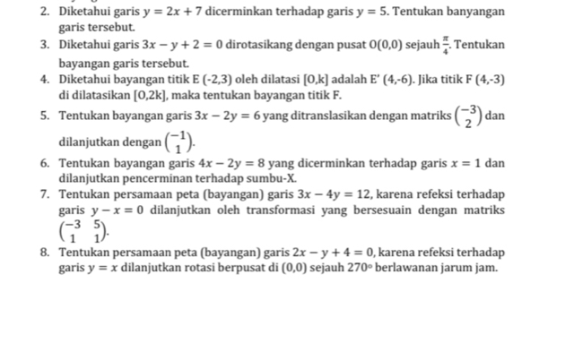 Diketahui garis y=2x+7 dicerminkan terhadap garis y=5. Tentukan banyangan 
garis tersebut. 
3. Diketahui garis 3x-y+2=0 dirotasikang dengan pusat O(0,0) sejauh  π /4 . Tentukan 
bayangan garis tersebut. 
4. Diketahui bayangan titik E(-2,3) oleh dilatasi [0,k] adalah E'(4,-6). Jika titik F(4,-3)
di dilatasikan [0,2k] , maka tentukan bayangan titik F. 
5. Tentukan bayangan garis 3x-2y=6 yang ditranslasikan dengan matriks beginpmatrix -3 2endpmatrix dan 
dilanjutkan dengan beginpmatrix -1 1endpmatrix. 
6. Tentukan bayangan garis 4x-2y=8 yang dicerminkan terhadap garis x=1 dan 
dilanjutkan pencerminan terhadap sumbu- X. 
7. Tentukan persamaan peta (bayangan) garis 3x-4y=12 , karena refeksi terhadap 
garis y-x=0 dilanjutkan oleh transformasi yang bersesuain dengan matriks
beginpmatrix -3&5 1&1endpmatrix. 
8. Tentukan persamaan peta (bayangan) garis 2x-y+4=0 , karena refeksi terhadap 
garis y=x dilanjutkan rotasi berpusat di (0,0) sejauh 270° berlawanan jarum jam.