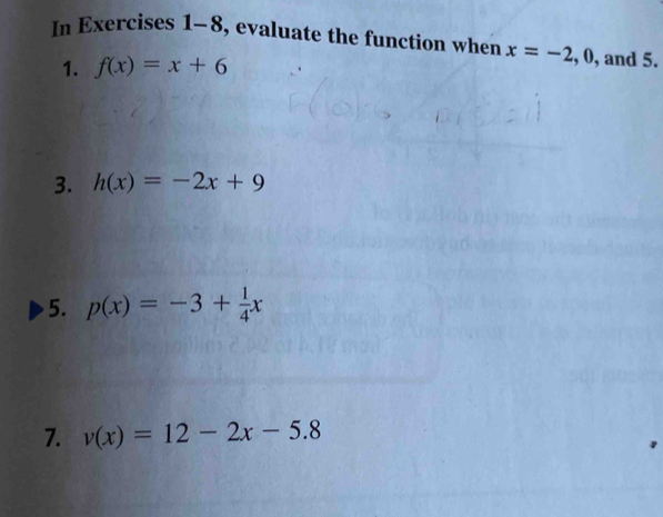 In Exercises 1-8, evaluate the function when x=-2, 0 , and 5. 
1. f(x)=x+6
3. h(x)=-2x+9
5. p(x)=-3+ 1/4 x
7. v(x)=12-2x-5.8