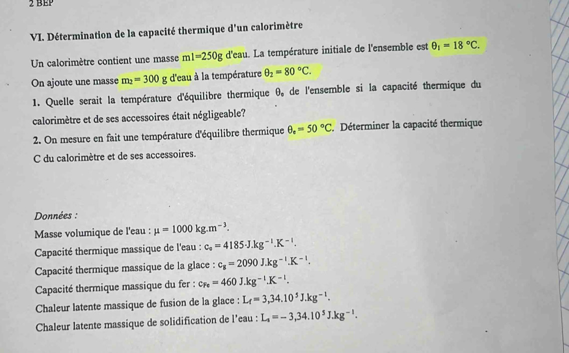 BEP 
VI. Détermination de la capacité thermique d'un calorimètre 
Un calorimètre contient une masse ml=250g d'eau. La température initiale de l'ensemble est θ _1=18°C. 
On ajoute une masse m_2=300g d'eau à la température θ _2=80°C. 
1. Quelle serait la température d'équilibre thermique θ _e de l'ensemble si la capacité thermique du 
calorimètre et de ses accessoires était négligeable? 
2. On mesure en fait une température d'équilibre thermique θ _e=50°C Déterminer la capacité thermique 
C du calorimètre et de ses accessoires. 
Données : 
Masse volumique de l'eau : mu =1000kg.m^(-3). 
Capacité thermique massique de l'eau : c_e=4185J.kg^(-1).K^(-l). 
Capacité thermique massique de la glace : c_g=2090J.kg^(-l).K^(-l). 
Capacité thermique massique du fer : c_Fe=460J.kg^(-1).K^(-1). 
Chaleur latente massique de fusion de la glace : L_f=3,34.10^5J.kg^(-1). 
Chaleur latente massique de solidification de l’eau : L_s=-3,34.10^5J.kg^(-l).