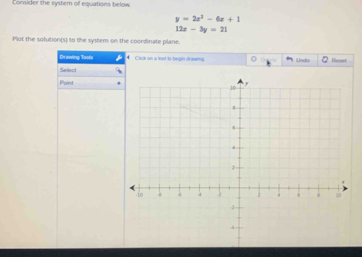 Consider the system of equations below.
y=2x^2-6x+1
12x-3y=21
Plot the solution(s) to the system on the coordinate plane.
Drawing Tools Click on a tool to begin drawing Undo Reset
Select
Point