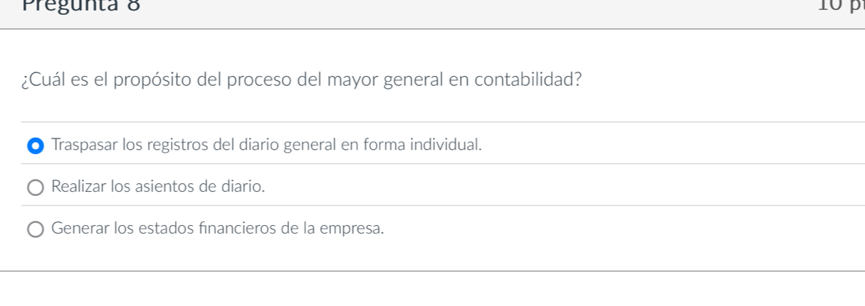 Pregunta 8 10 p
¿Cuál es el propósito del proceso del mayor general en contabilidad?
Traspasar los registros del diario general en forma individual.
Realizar los asientos de diario.
Generar los estados financieros de la empresa.