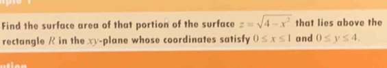 Find the surface area of that portion of the surface z=sqrt(4-x^2) that lies above the 
rectangle R in the xy -plane whose coordinates satisfy 0≤ x≤ 1 and 0≤ y≤ 4.