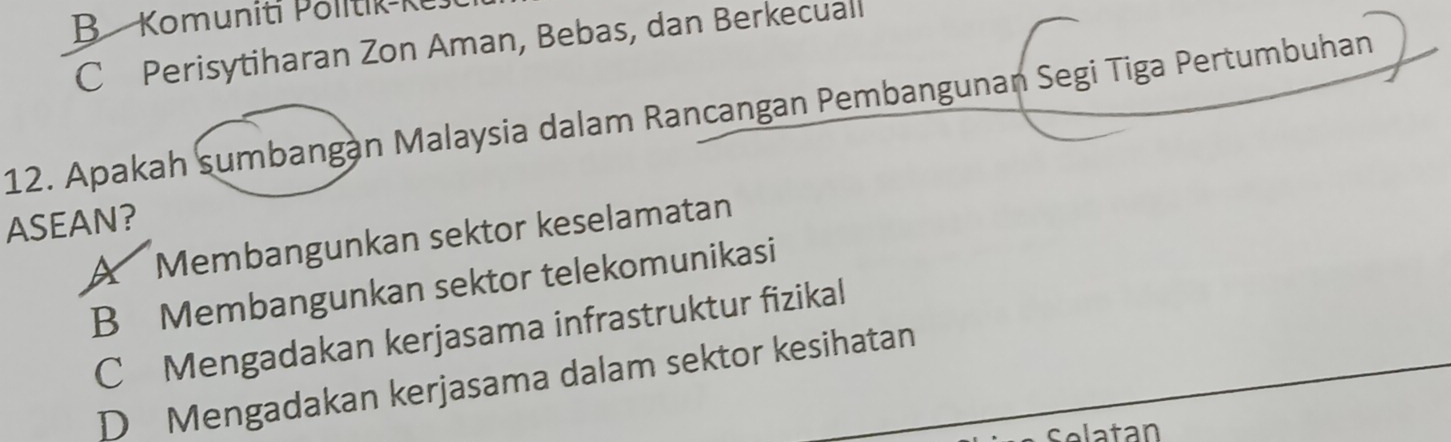 B Komuniti Politik- K
C Perisytiharan Zon Aman, Bebas, dan Berkecuall
12. Apakah sumbangan Malaysia dalam Rancangan Pembangunan Segi Tiga Pertumbuhan
ASEAN?
A Membangunkan sektor keselamatan
B Membangunkan sektor telekomunikasi
C Mengadakan kerjasama infrastruktur fizikal
D Mengadakan kerjasama dalam sektor kesihatan
Selatan