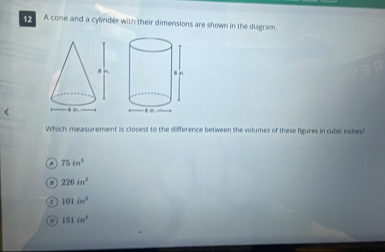 A cone and a cylinder with their dimensions are shown in the diagram.
Which measurement is closest to the difference between the volumes of these figures in cubic inches?
75in^3
226in^3
101in^3
151in^3