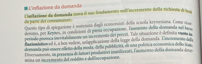 L'inflazione da domanda 
Linflazione da domanda trova il suo fondamento nell’incremento della richiesta di beni 
da parte dei consumatori. 
Questo tipo di spiegazione è sostenuta dagli economisti della scuola keynesiana. Come ricor. 
deremo, per Keynes, in condizioni di piena occupazione, l'aumento della domanda nel breve 
periodo provoca inevitabilmente un incremento dei prezzi. Tale situazione è definita vuoto in 
flazionistico ed è, a ben vedere, unapplicazione della legge della domanda. L'incremento della 
domanda può essere effetto della moda, della pubblicità, di una politica economica dello Stato 
Diversamente, in presenza di fattori produttivi inutilizzati, l’aumento della domanda deter 
mina un incremento del reddito e dell’occupazione.