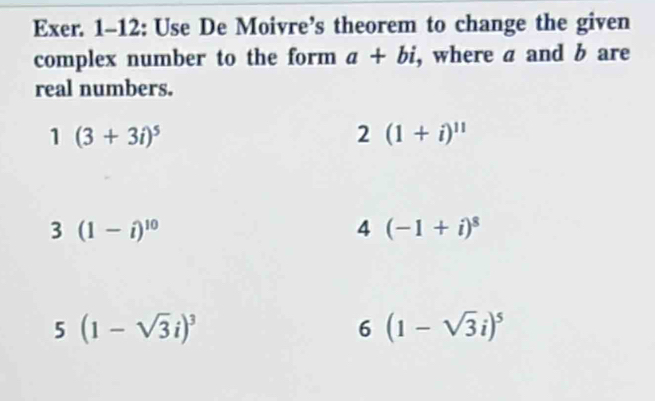 Exer. 1-12: Use De Moivre’s theorem to change the given 
complex number to the form a+bi , where a and b are 
real numbers. 
1 (3+3i)^5
2 (1+i)^11
3 (1-i)^10
4 (-1+i)^8
5(1-sqrt(3)i)^3
6 (1-sqrt(3)i)^5