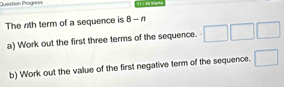 Question Progress 11 / 45 Marks 
The nth term of a sequence is 8-n
a) Work out the first three terms of the sequence. □ □ □
b) Work out the value of the first negative term of the sequence. □