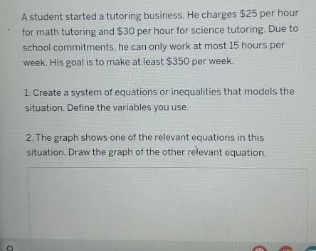 A student started a tutoring business. He charges $25 per hour
for math tutoring and $30 per hour for science tutoring. Due to 
school commitments, he can only work at most 15 hours per
week. His goal is to make at least $350 per week. 
1. Create a system of equations or inequalities that models the 
situation. Define the variables you use. 
2. The graph shows one of the relevant equations in this 
situation. Draw the graph of the other relevant equation.