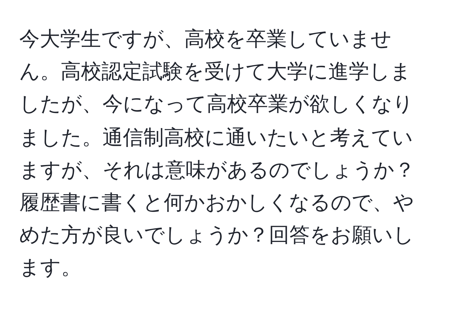 今大学生ですが、高校を卒業していません。高校認定試験を受けて大学に進学しましたが、今になって高校卒業が欲しくなりました。通信制高校に通いたいと考えていますが、それは意味があるのでしょうか？履歴書に書くと何かおかしくなるので、やめた方が良いでしょうか？回答をお願いします。