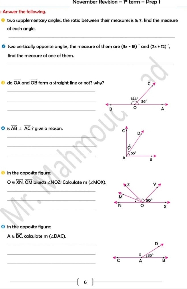 November Revision -1^(st) term - Prep 1
_
: Answer the following.
two supplementary angles, the ratio between their measures is 5:7 , find the measure
of each angle.
_
__
❷ two vertically opposite angles, the measure of them are (3x-18) and (2x+12) `.
find the measure of one of them.
_
do vector OA and vector OB form a straight line or not? why?
_
_
_B
④ is vector AB⊥ vector AC ? give a reason.
_
C D.^A
_
_
55°
A B
in the opposite figure:
O∈ overleftrightarrow XN,vector OM bisects ∠ NOZ. Calculate m ( ∠ M 10X).
_
_
_
❻ in the opposite figure:
A∈ vector BC , calculate m (∠ DAC).
_
_
_
_
_ 6
_