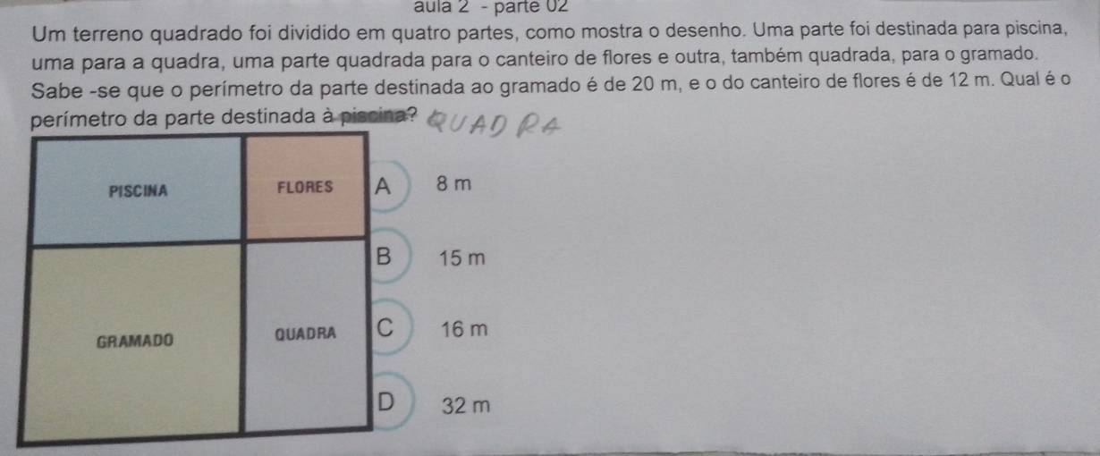 áula 2 - parté 02
Um terreno quadrado foi dividido em quatro partes, como mostra o desenho. Uma parte foi destinada para piscina,
uma para a quadra, uma parte quadrada para o canteiro de flores e outra, também quadrada, para o gramado.
Sabe -se que o perímetro da parte destinada ao gramado é de 20 m, e o do canteiro de flores é de 12 m. Qual é o
da parte destinada à piscina?
8 m
15 m
16 m
32 m