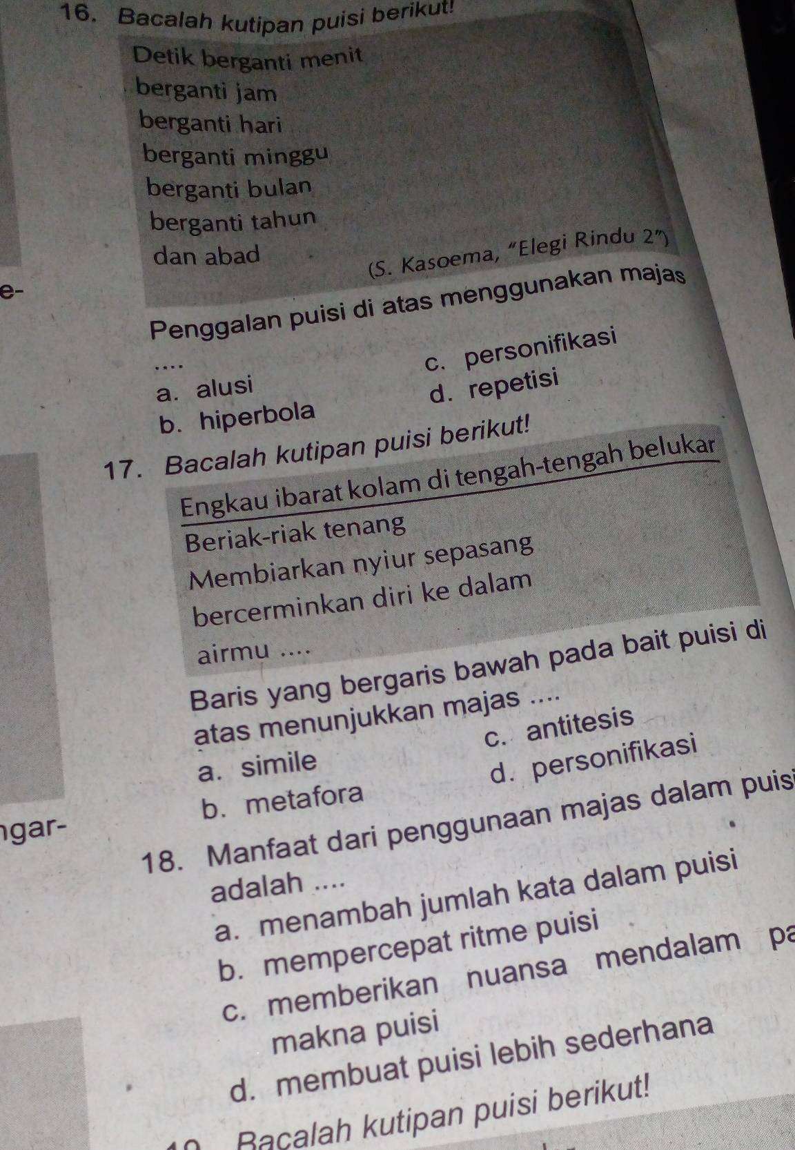 Bacalah kutipan puisi berikut!
Detik berganti menit
berganti jam
berganti hari
berganti minggu
berganti bulan
berganti tahun
dan abad
(S. Kasoema, “Elegi Rindu 2'') 
e-
Penggalan puisi di atas menggunakan majas
....
c. personifikasi
a. alusi
b. hiperbola d. repetisi
17. Bacalah kutipan puisi berikut!
Engkau ibarat kolam di tengah-tengah belukar
Beriak-riak tenang
Membiarkan nyiur sepasang
bercerminkan diri ke dalam
airmu ....
Baris yang bergaris bawah pada bait puisi di
atas menunjukkan majas ....
c. antitesis
a. simile
d. personifikasi
gar- b. metafora
18. Manfaat dari penggunaan majas dalam puis
adalah ....
a. menambah jumlah kata dalam puisi
b. mempercepat ritme puisi
c. memberikan nuansa mendalam pa
makna puisi
d. membuat puisi lebih sederhana
Racalah kutipan puisi berikut!