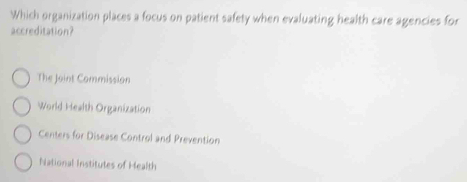 Which organization places a focus on patient safety when evaluating health care agencies for
accreditation?
The Joint Commission
World Health Organization
Centers for Disease Control and Prevention
National Institutes of Health