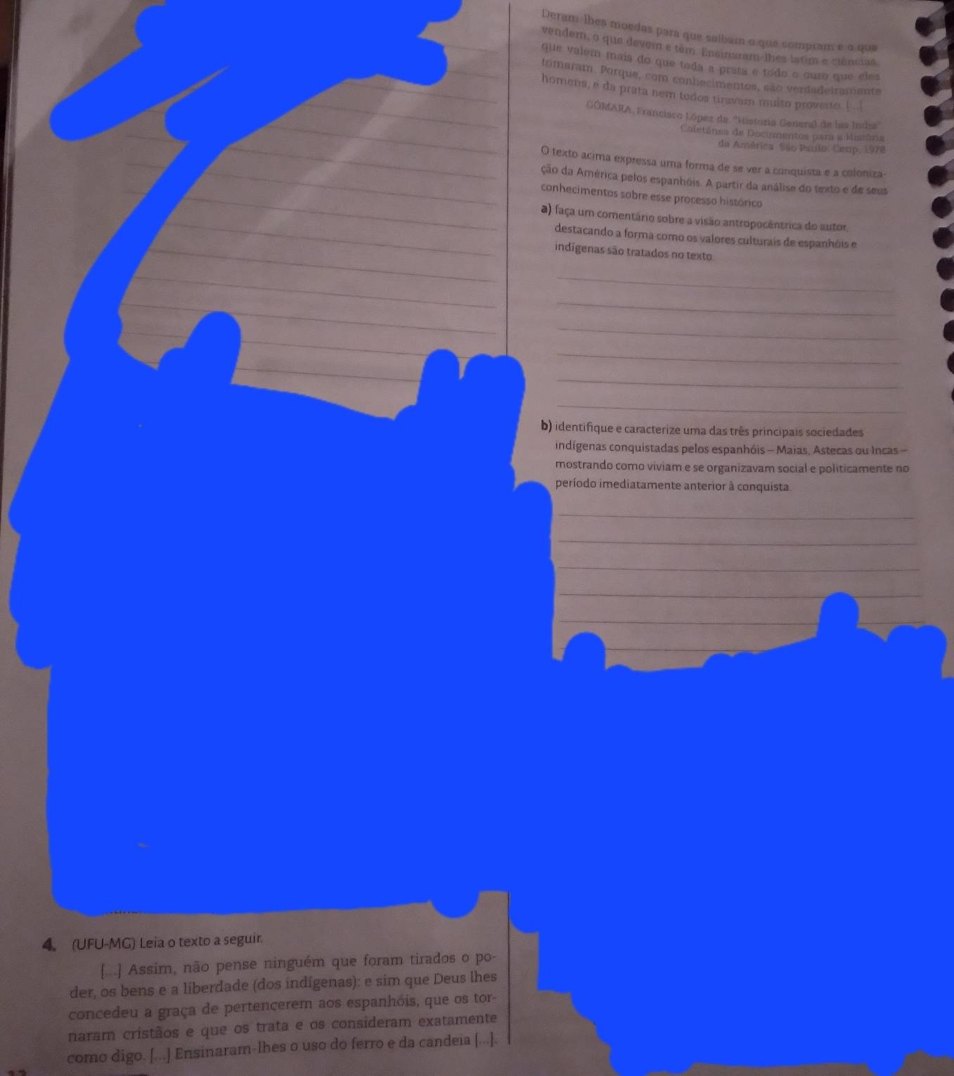Deram lhes moedas para que saíbam o que sompram e à que
vendem, o que devem e têm. Ensinaram-lhes latim e ciências
que valem mais do que toda a prata e todo o ouro que eles
tomaram. Porque, com conhecimentos, são verdadeiramente
homens, e da prata nem todos tiravam multo proverto [ ..]
GÓMARA, Francisco López de ''Hietoria General de las India''
Coletânea de Documentos para e Mistória
da América. São Paulo, Cemp, 1978
O texto acima expressa uma forma de se ver a conquista e a coloniza-
ção da América pelos espanhóis. A partir da análise do texto e de seus
conhecimentos sobre esse processo histórico
a) faça um comentário sobre a visão antropocêntrica do autor.
destacando a forma como os valores culturais de espanhóis e
indígenas são tratados no texto
_
_
_
_
_
_
b) identifique e caracterize uma das três principais sociedades
indígenas conquistadas pelos espanhóis - Maias, Astecas ou Incas -
mostrando como viviam e se organizavam social e politicamente no
período imediatamente anterior à conquista
_
_
_
_
_
_
_
_
4. (UFU-MG) Leia o texto a seguir.
[...] Assim, não pense ninguém que foram tirados o po-
der, os bens e a liberdade (dos indígenas): e sim que Deus lhes
concedeu a graça de pertencerem aos espanhóis, que os tor
naram cristãos e que os trata e os consideram exatamente
como digo. [...] Ensinaram-lhes o uso do ferro e da candeia [...].