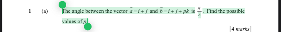 1 (a) The angle between the vector vector a=i+j and vector b=i+j+pk is  π /4 . Find the possible 
values of p
[4 marks]