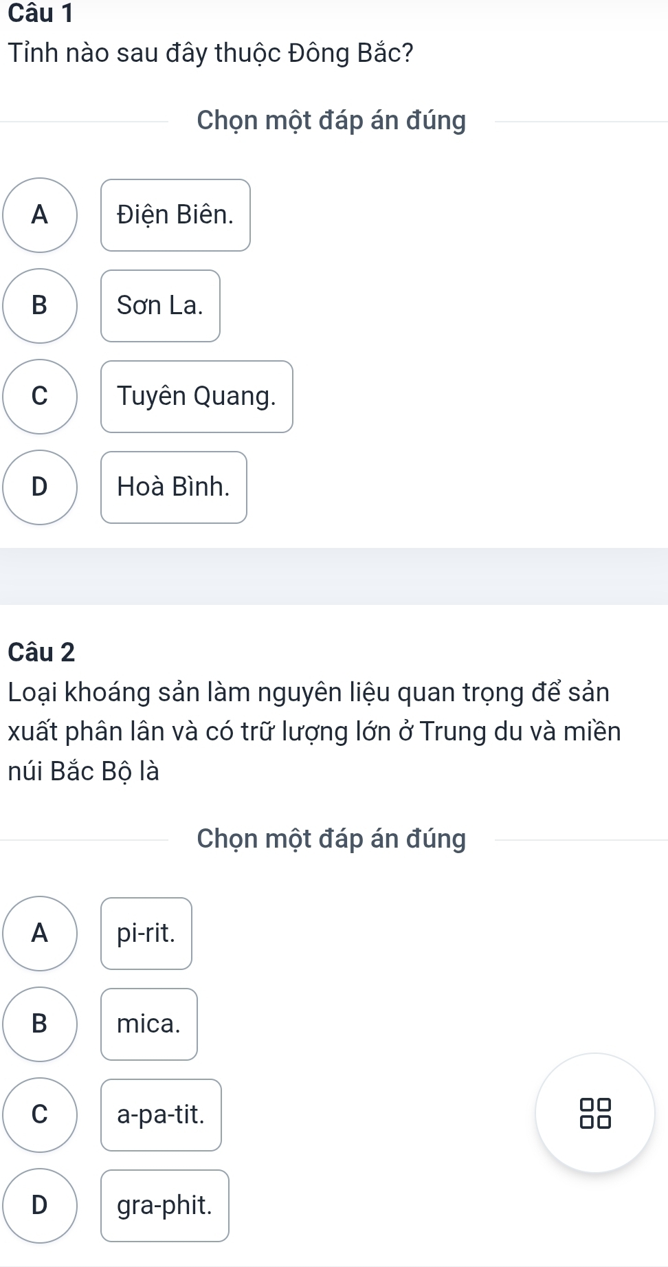 Tỉnh nào sau đây thuộc Đông Bắc?
Chọn một đáp án đúng
A Điện Biên.
B Sơn La.
C Tuyên Quang.
D Hoà Bình.
Câu 2
Loại khoáng sản làm nguyên liệu quan trọng để sản
xuất phân lân và có trữ lượng lớn ở Trung du và miền
núi Bắc Bộ là
Chọn một đáp án đúng
A pi-rit.
B mica.
□□
C a-pa-tit. □□
D gra-phit.